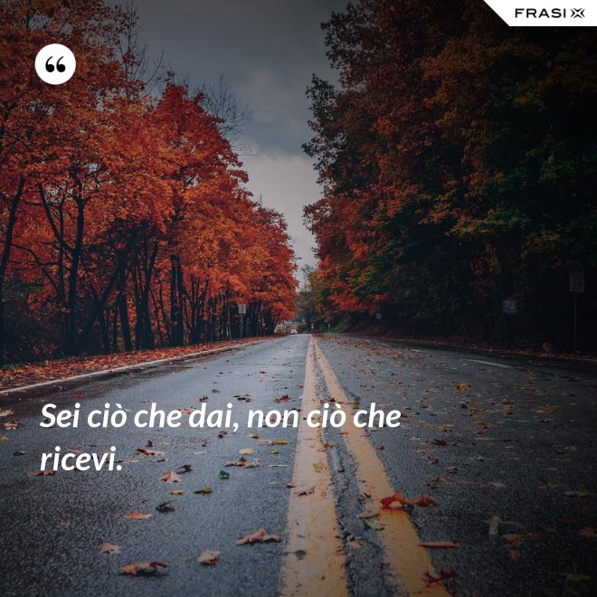 Sei ciò che dai, non ciò che ricevi. - Anonimo
