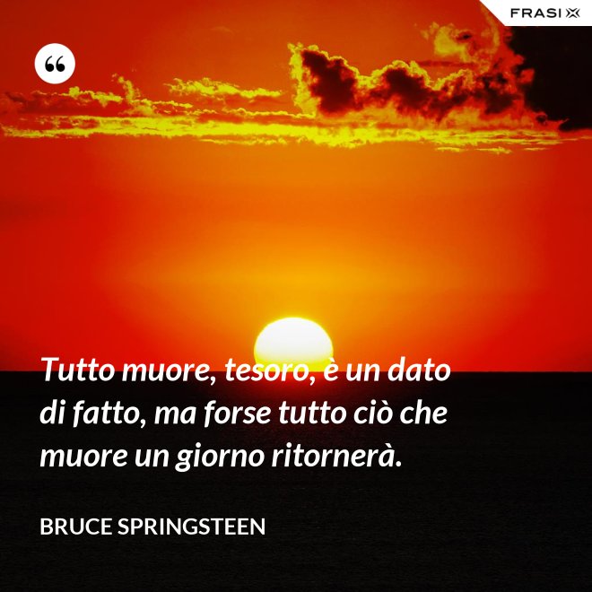 Tutto muore, tesoro, è un dato di fatto, ma forse tutto ciò che muore un giorno ritornerà. - Bruce Springsteen