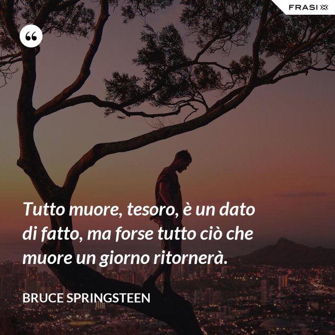Tutto muore, tesoro, è un dato di fatto, ma forse tutto ciò che muore un giorno ritornerà. - Bruce Springsteen