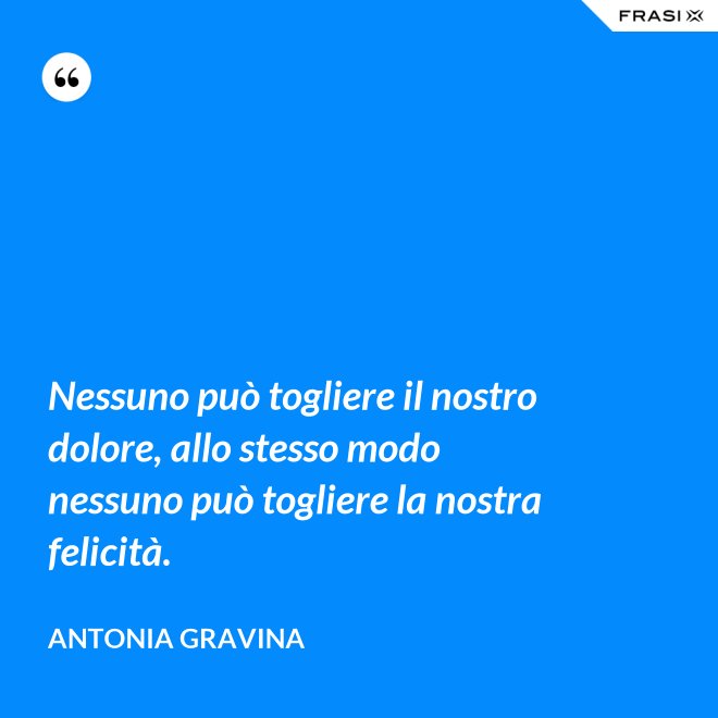 Nessuno può togliere il nostro dolore, allo stesso modo nessuno può togliere la nostra felicità. - Antonia Gravina