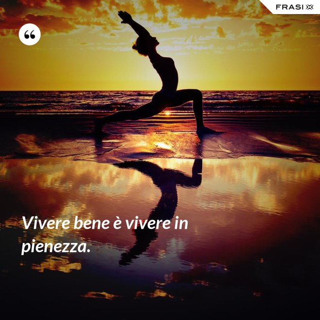 Vivere bene è vivere in pienezza. - Anonimo