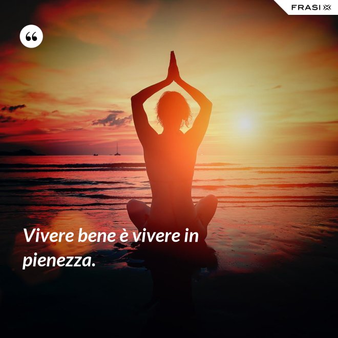 Vivere bene è vivere in pienezza. - Anonimo