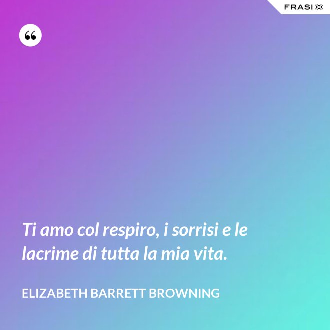Ti amo col respiro, i sorrisi e le lacrime di tutta la mia vita. - Elizabeth Barrett Browning