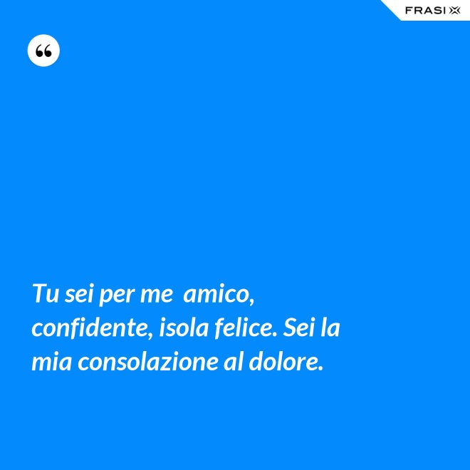 Tu sei per me  amico, confidente, isola felice. Sei la mia consolazione al dolore. - Anonimo