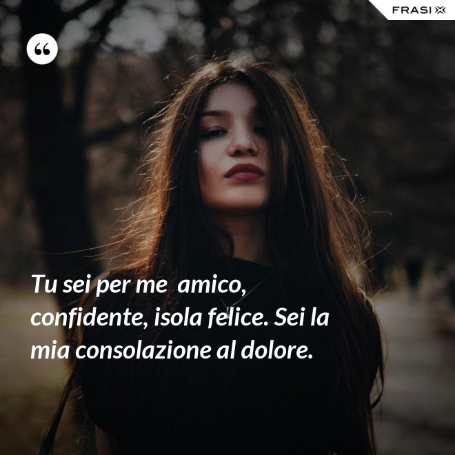 Tu sei per me  amico, confidente, isola felice. Sei la mia consolazione al dolore. - Anonimo