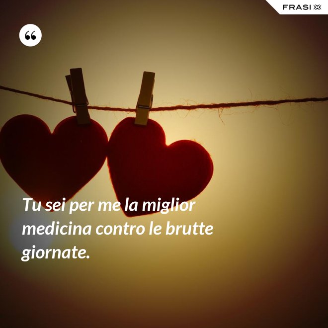 Tu sei per me la miglior medicina contro le brutte giornate. - Anonimo