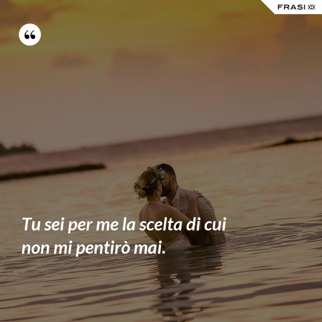 Tu sei per me la scelta di cui non mi pentirò mai. - Anonimo