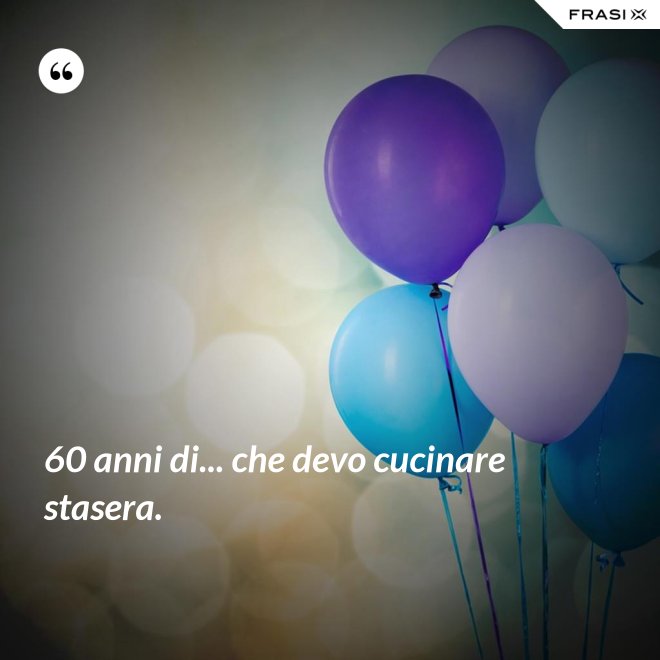 60 anni di... che devo cucinare stasera. - Anonimo