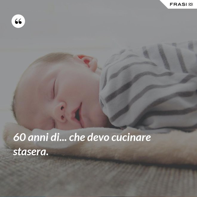 60 anni di... che devo cucinare stasera. - Anonimo