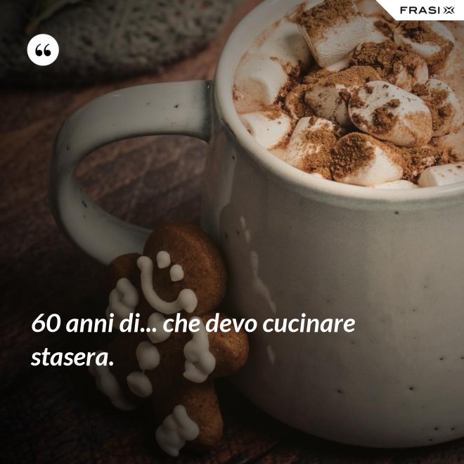 60 anni di... che devo cucinare stasera. - Anonimo
