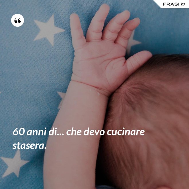 60 anni di... che devo cucinare stasera. - Anonimo