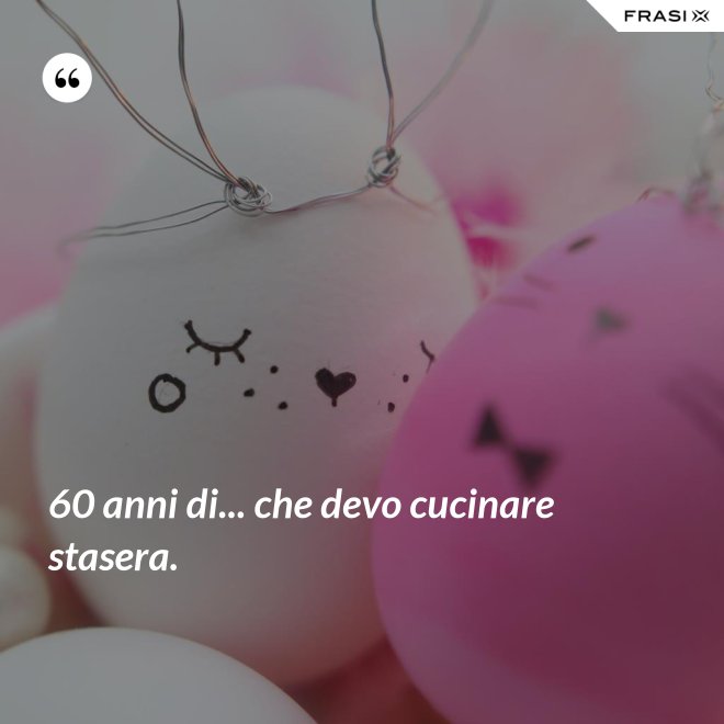 60 anni di... che devo cucinare stasera. - Anonimo
