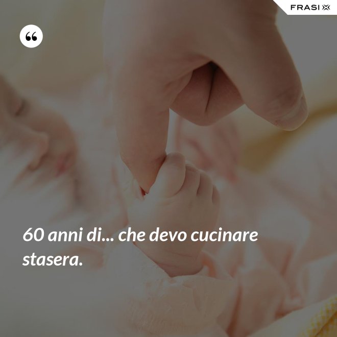 60 anni di... che devo cucinare stasera. - Anonimo