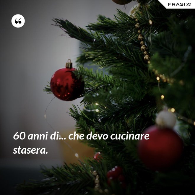 60 anni di... che devo cucinare stasera. - Anonimo