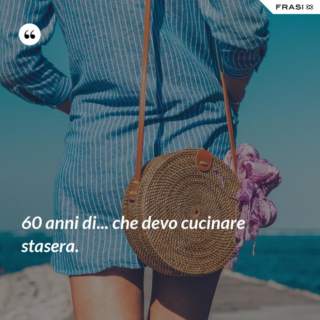 60 anni di... che devo cucinare stasera. - Anonimo