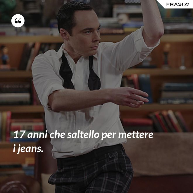 17 anni che saltello per mettere i jeans. - Anonimo