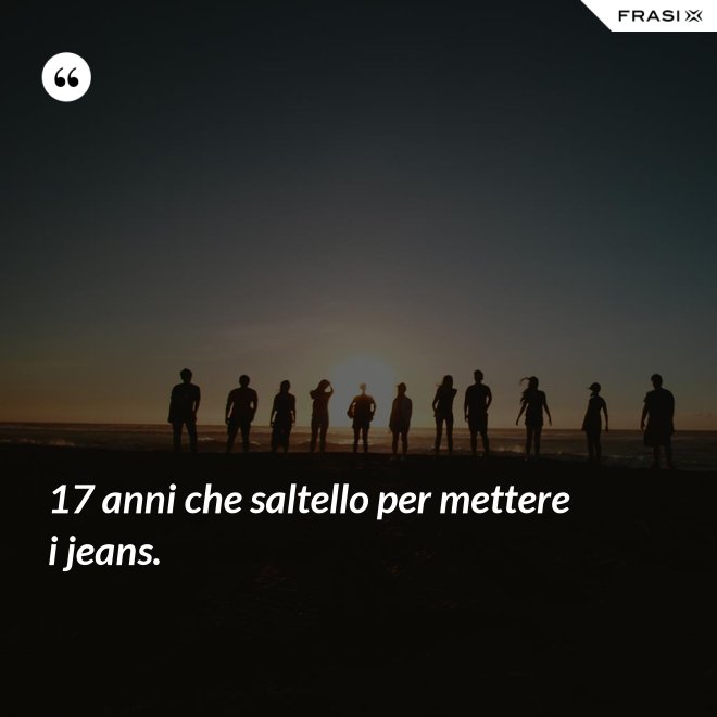 17 anni che saltello per mettere i jeans. - Anonimo