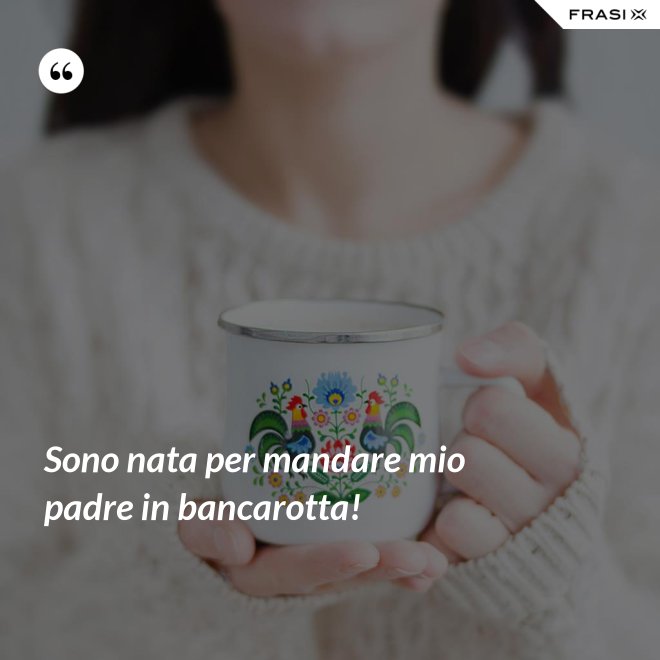 Sono nata per mandare mio padre in bancarotta! - Anonimo