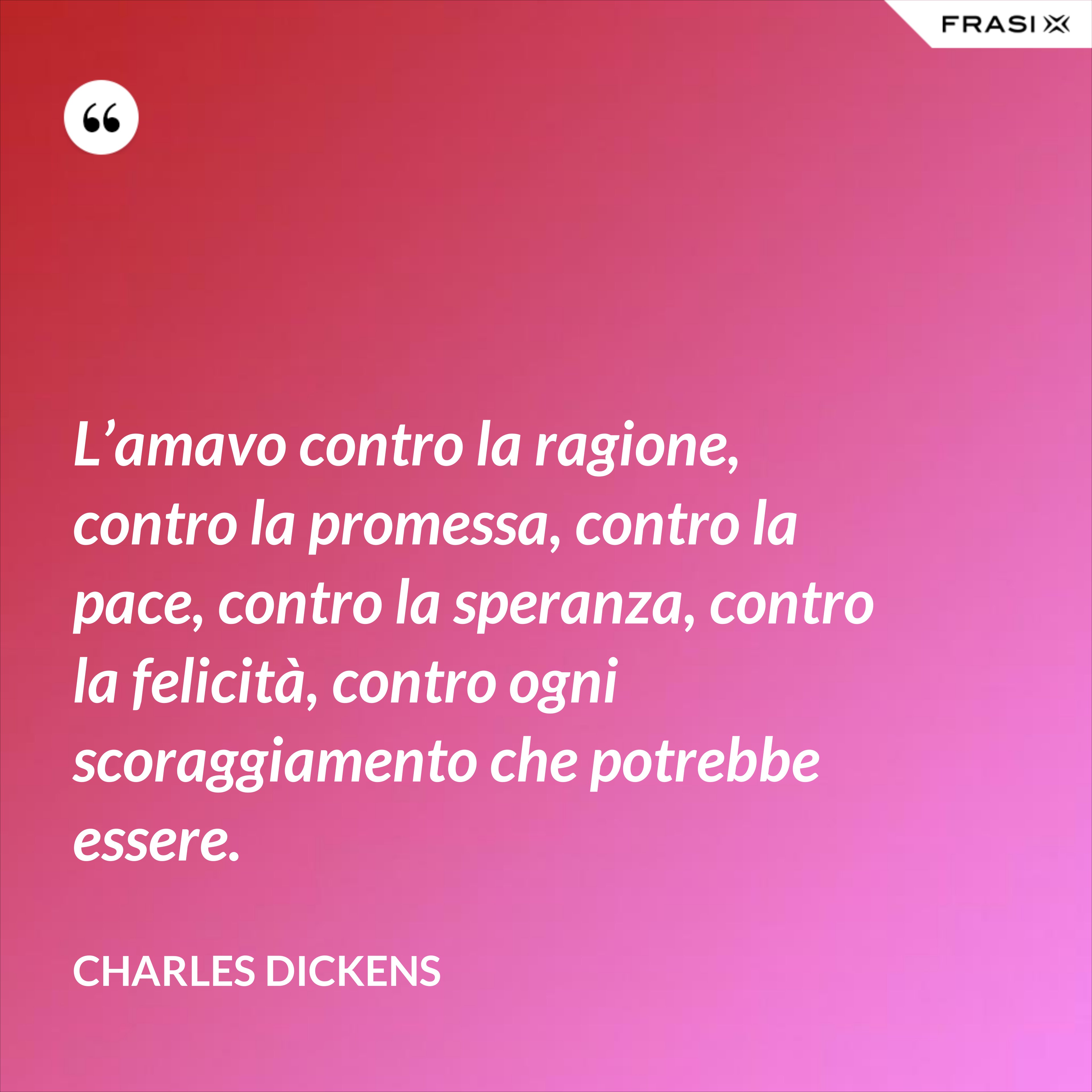 L’amavo contro la ragione, contro la promessa, contro la pace, contro la speranza, contro la felicità, contro ogni scoraggiamento che potrebbe essere. - Charles Dickens