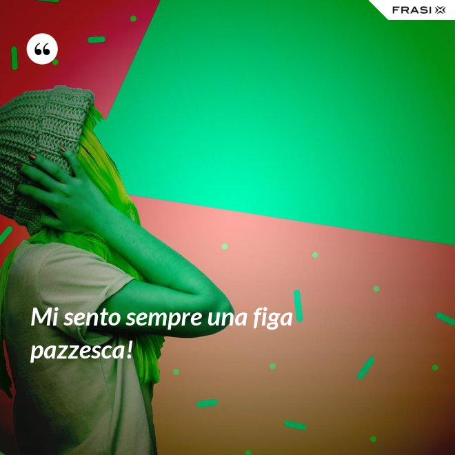 Mi sento sempre una figa pazzesca! - Anonimo