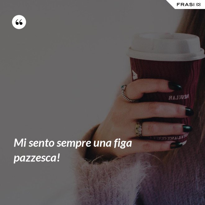 Mi sento sempre una figa pazzesca! - Anonimo