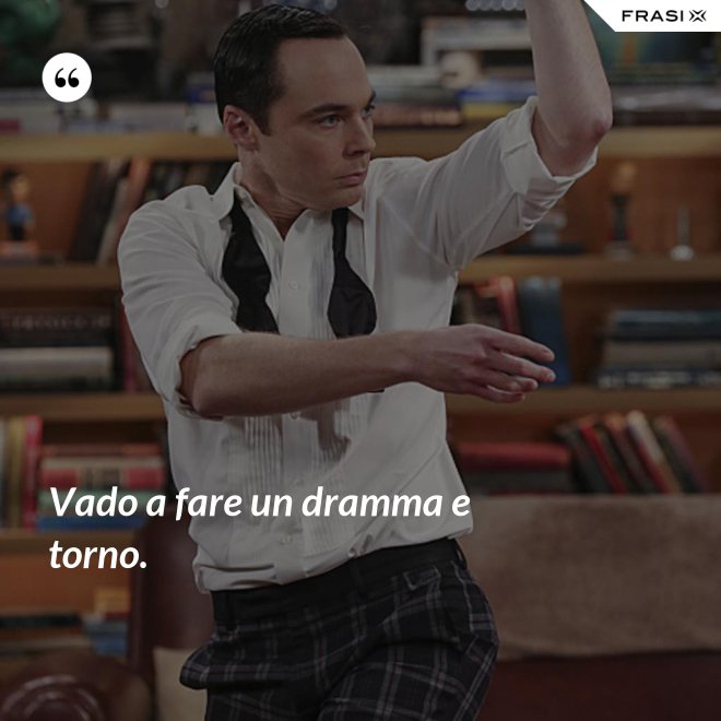 Vado a fare un dramma e torno. - Anonimo