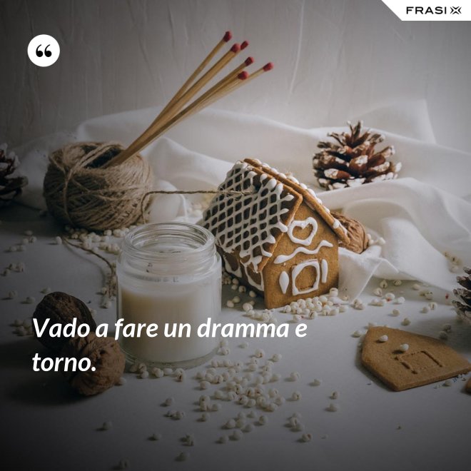 Vado a fare un dramma e torno. - Anonimo