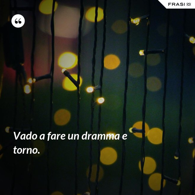 Vado a fare un dramma e torno. - Anonimo