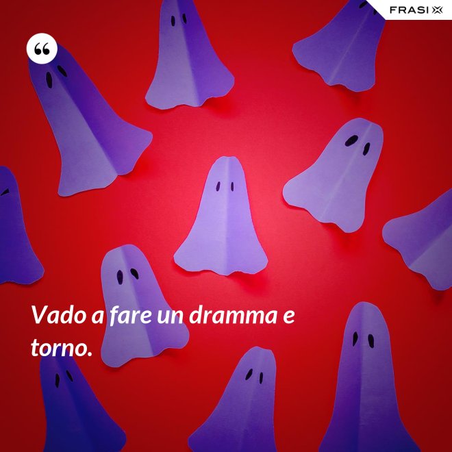 Vado a fare un dramma e torno. - Anonimo