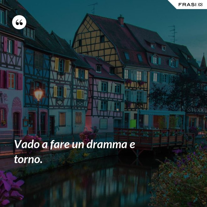 Vado a fare un dramma e torno. - Anonimo