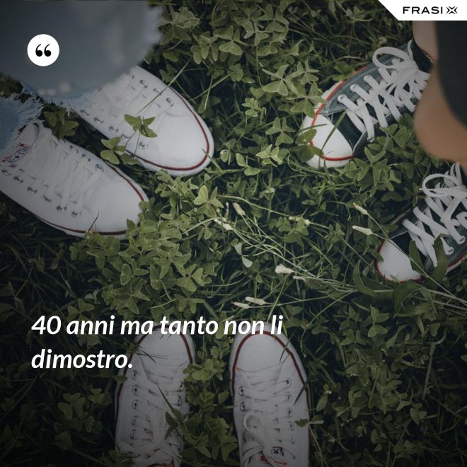 40 anni ma tanto non li dimostro. - Anonimo