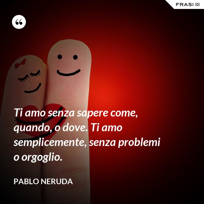 Ti amo senza sapere come, quando, o dove. Ti amo semplicemente, senza problemi o orgoglio. - Pablo Neruda