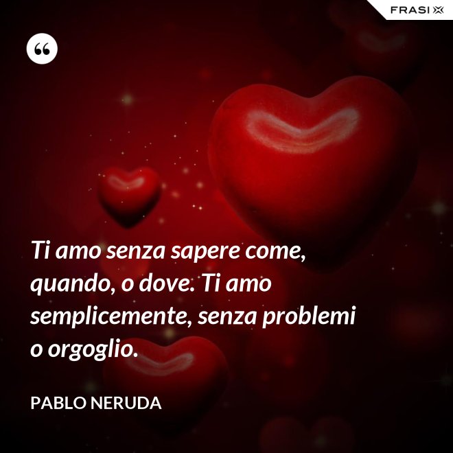 Ti amo senza sapere come, quando, o dove. Ti amo semplicemente, senza problemi o orgoglio. - Pablo Neruda