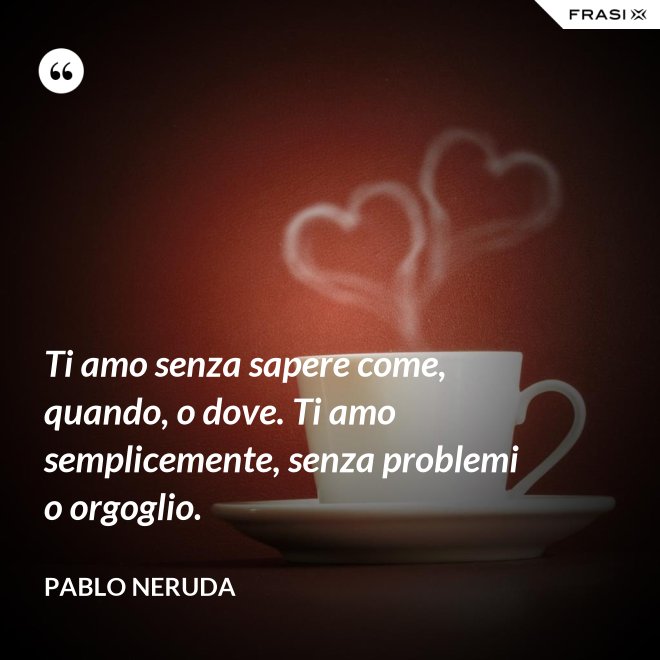 Ti amo senza sapere come, quando, o dove. Ti amo semplicemente, senza problemi o orgoglio. - Pablo Neruda