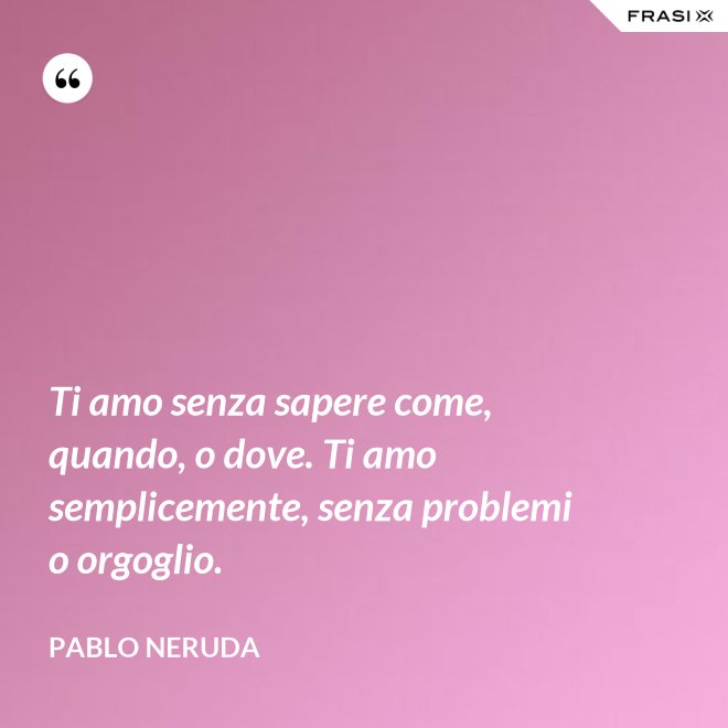 Ti amo senza sapere come, quando, o dove. Ti amo semplicemente, senza problemi o orgoglio. - Pablo Neruda