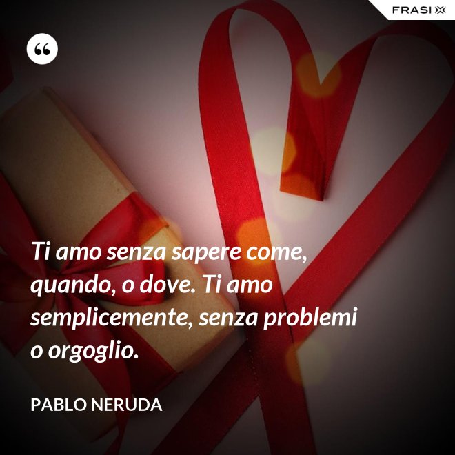 Ti amo senza sapere come, quando, o dove. Ti amo semplicemente, senza problemi o orgoglio. - Pablo Neruda