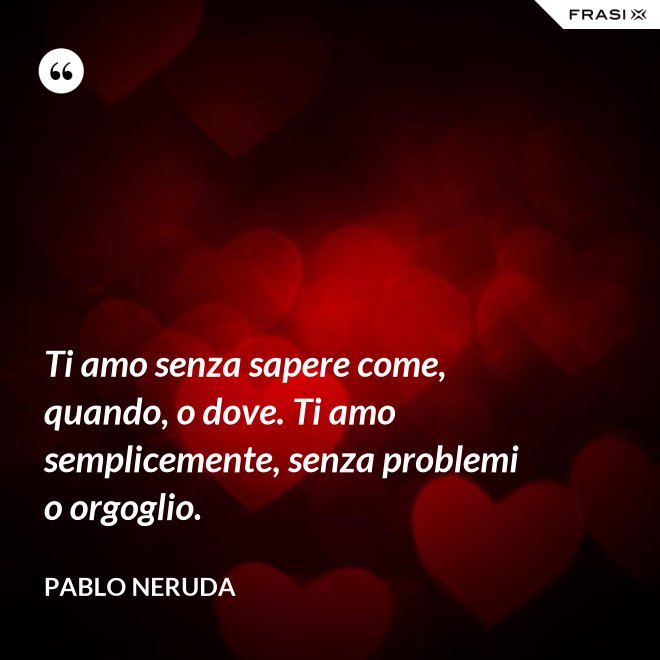 Ti amo senza sapere come, quando, o dove. Ti amo semplicemente, senza problemi o orgoglio. - Pablo Neruda