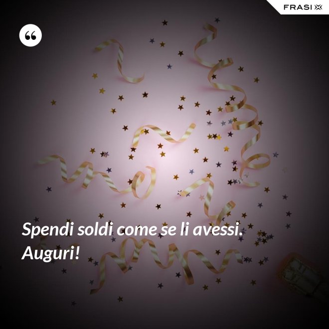 Spendi soldi come se li avessi. Auguri! - Anonimo