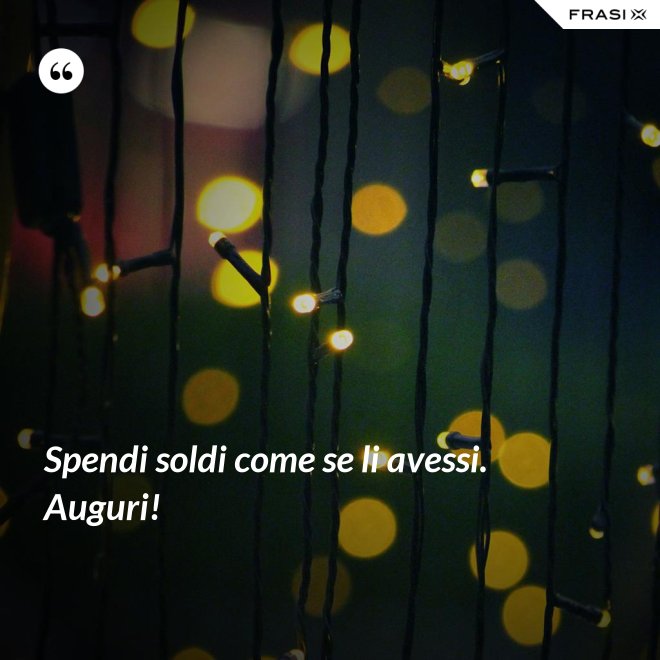 Spendi soldi come se li avessi. Auguri! - Anonimo