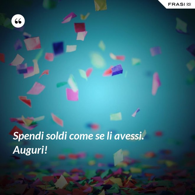 Spendi soldi come se li avessi. Auguri! - Anonimo