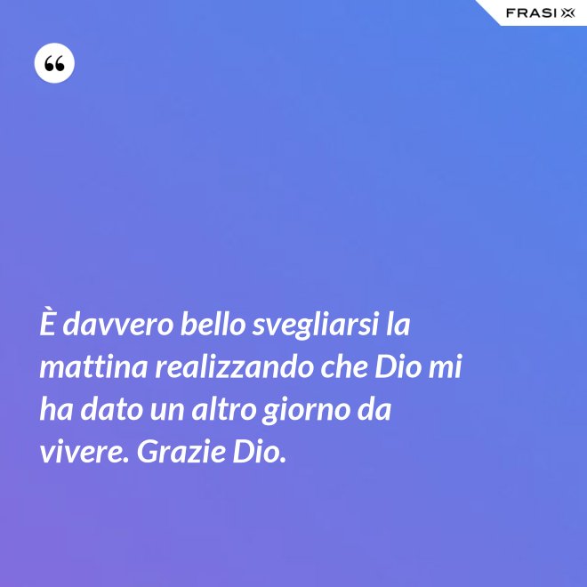 È davvero bello svegliarsi la mattina realizzando che Dio mi ha dato un altro giorno da vivere. Grazie Dio. - Anonimo