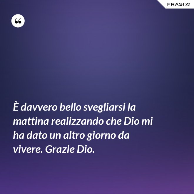 È davvero bello svegliarsi la mattina realizzando che Dio mi ha dato un altro giorno da vivere. Grazie Dio. - Anonimo