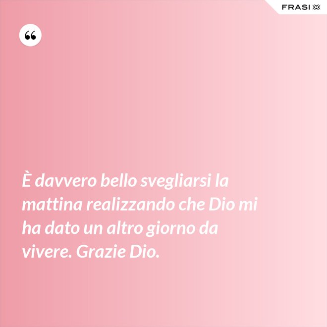 È davvero bello svegliarsi la mattina realizzando che Dio mi ha dato un altro giorno da vivere. Grazie Dio. - Anonimo