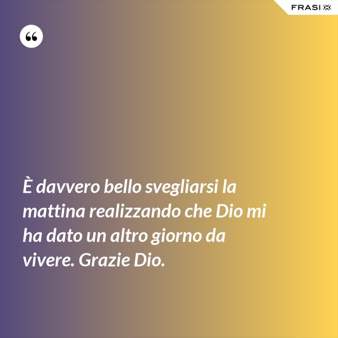 È davvero bello svegliarsi la mattina realizzando che Dio mi ha dato un altro giorno da vivere. Grazie Dio. - Anonimo