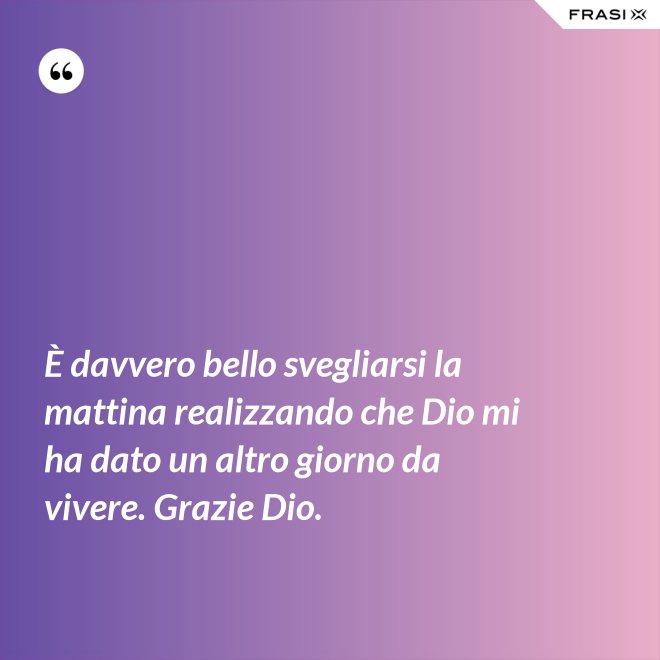 È davvero bello svegliarsi la mattina realizzando che Dio mi ha dato un altro giorno da vivere. Grazie Dio. - Anonimo