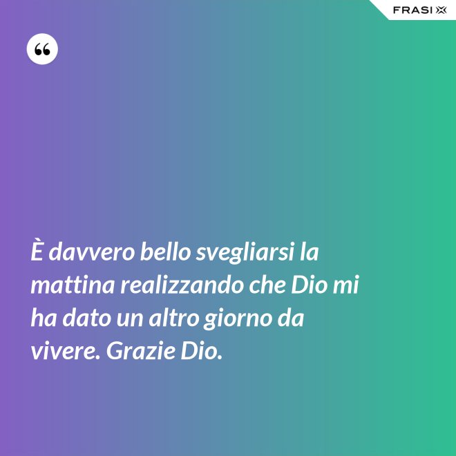 È davvero bello svegliarsi la mattina realizzando che Dio mi ha dato un altro giorno da vivere. Grazie Dio. - Anonimo