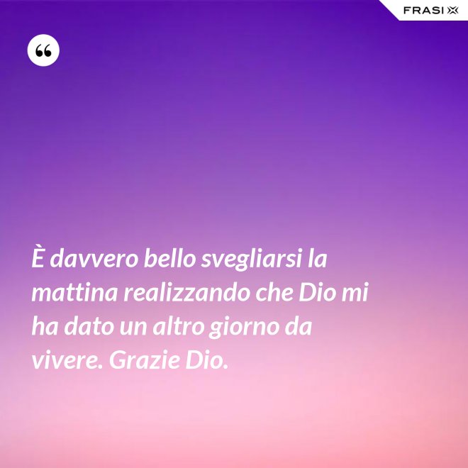 È davvero bello svegliarsi la mattina realizzando che Dio mi ha dato un altro giorno da vivere. Grazie Dio. - Anonimo