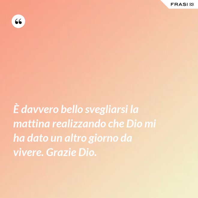 È davvero bello svegliarsi la mattina realizzando che Dio mi ha dato un altro giorno da vivere. Grazie Dio. - Anonimo
