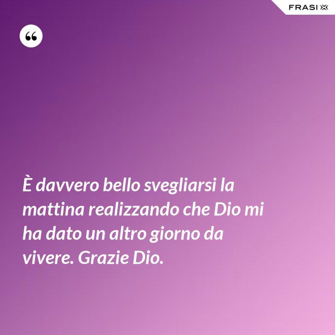 È davvero bello svegliarsi la mattina realizzando che Dio mi ha dato un altro giorno da vivere. Grazie Dio. - Anonimo