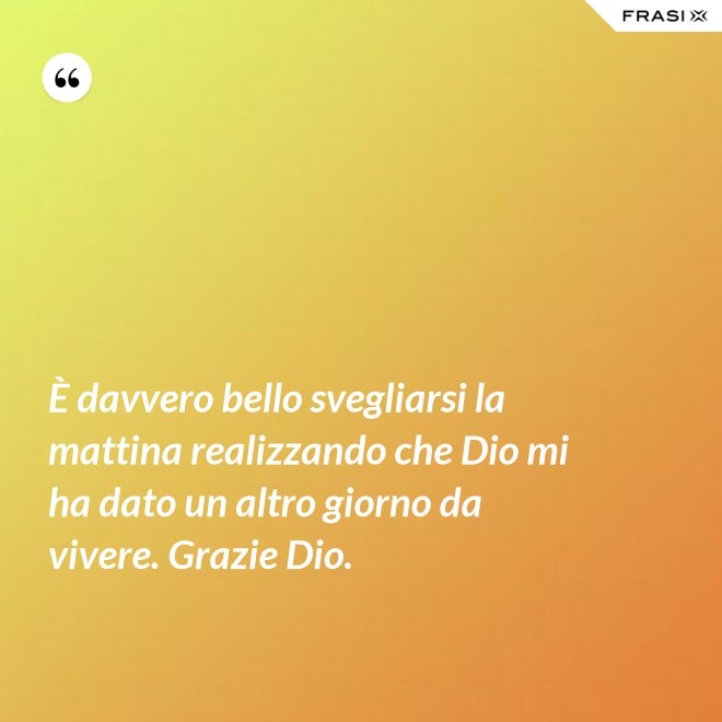 È davvero bello svegliarsi la mattina realizzando che Dio mi ha dato un altro giorno da vivere. Grazie Dio. - Anonimo